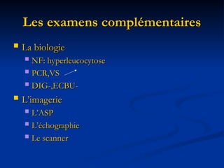 Les examens complémentaires
Les examens complémentaires
 La biologie
La biologie
 NF: hyperleucocytose
NF: hyperleucocytose
 PCR,VS
PCR,VS
 DIG-,ECBU-
DIG-,ECBU-
 L’imagerie
L’imagerie
 L’ASP
L’ASP
 L’échographie
L’échographie
 Le scanner
Le scanner
 