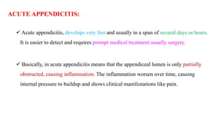 ACUTE APPENDICITIS:
 Acute appendicitis, develops very fast and usually in a span of several days or hours.
It is easier to detect and requires prompt medical treatment usually surgery.
 Basically, in acute appendicitis means that the appendiceal lumen is only partially
obstructed, causing inflammation. The inflammation worsen over time, causing
internal pressure to buildup and shows clinical manifestations like pain.
 