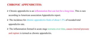 CHRONIC APPENDICITIS:
 Chronic appendicitis is an inflammation that can last for a long time. This is rare
according to American association Appendicitis report.
 The incidence for chronic appendicitis finds of about 1.5% of recoded total
appendicitis rate.
 The inflammation formed in acute stage worsens over time, causes internal pressure
and rupture is termed as chronic appendicitis.
 