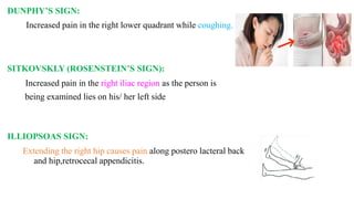 DUNPHY’S SIGN:
Increased pain in the right lower quadrant while coughing.
SITKOVSKLY (ROSENSTEIN’S SIGN):
Increased pain in the right iliac region as the person is
being examined lies on his/ her left side
ILLIOPSOAS SIGN:
Extending the right hip causes pain along postero lacteral back
and hip,retrocecal appendicitis.
 