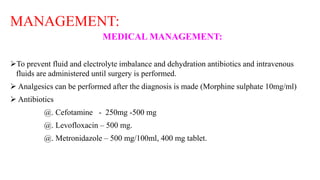 MANAGEMENT:
MEDICAL MANAGEMENT:
To prevent fluid and electrolyte imbalance and dehydration antibiotics and intravenous
fluids are administered until surgery is performed.
 Analgesics can be performed after the diagnosis is made (Morphine sulphate 10mg/ml)
 Antibiotics
@. Cefotamine - 250mg -500 mg
@. Levofloxacin – 500 mg.
@. Metronidazole – 500 mg/100ml, 400 mg tablet.
 