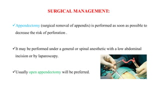 SURGICAL MANAGEMENT:
Appendectomy (surgical removal of appendix) is performed as soon as possible to
decrease the risk of perforation .
It may be performed under a general or spinal anesthetic with a low abdominal
incision or by laparoscopy.
Usually open appendectomy will be preferred.
 