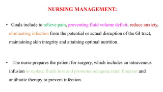 NURSING MANAGEMENT:
• Goals include to relieve pain, preventing fluid volume deficit, reduce anxiety,
eliminating infection from the potential or actual disruption of the GI tract,
maintaining skin integrity and attaining optimal nutrition.
• The nurse prepares the patient for surgery, which includes an intravenous
infusion to replace fluids loss and promotes adequate renal function and
antibiotic therapy to prevent infection.
 