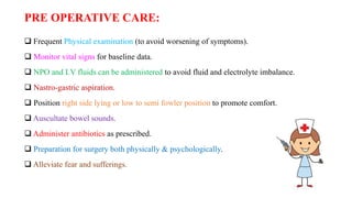 PRE OPERATIVE CARE:
 Frequent Physical examination (to avoid worsening of symptoms).
 Monitor vital signs for baseline data.
 NPO and I.V fluids can be administered to avoid fluid and electrolyte imbalance.
 Nastro-gastric aspiration.
 Position right side lying or low to semi fowler position to promote comfort.
 Auscultate bowel sounds.
 Administer antibiotics as prescribed.
 Preparation for surgery both physically & psychologically.
 Alleviate fear and sufferings.
 