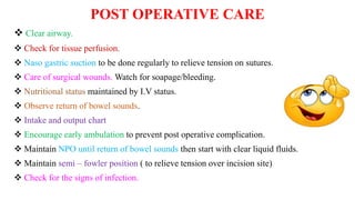 POST OPERATIVE CARE
 Clear airway.
 Check for tissue perfusion.
 Naso gastric suction to be done regularly to relieve tension on sutures.
 Care of surgical wounds. Watch for soapage/bleeding.
 Nutritional status maintained by I.V status.
 Observe return of bowel sounds.
 Intake and output chart
 Encourage early ambulation to prevent post operative complication.
 Maintain NPO until return of bowel sounds then start with clear liquid fluids.
 Maintain semi – fowler position ( to relieve tension over incision site)
 Check for the signs of infection.
 