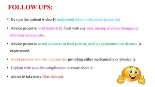 FOLLOW UPS:
• Be sure that patient is clearly understand about medications prescribed.
• Advice patient to visit hospital if, finds with any pain, oozing or colour changes in
skin over incision site.
• Advice patient to avoid advances in food pattern, until no gastrointestinal distress is
experienced.
• Avoid pressure over the incision site providing either mechanically or physically.
• Explain with possible complication to aware about it.
• advice to take more fiber rich diet.
 