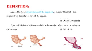 DEFINITION:
Appenditicitis is inflammation of the appendix, a narrow blind tube that
extends from the inferior part of the cecum.
BRUNNER (2nd edition)
Appendicitis is the infection and the inflammation of the lumen attached to
the caecum. LEWIS (2015)
 