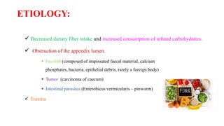 ETIOLOGY:
 Decreased dietary fiber intake and increased consumption of refined carbohydrates.
 Obstruction of the appendix lumen.
 Fecolith (composed of inspissated faecal material, calcium
phosphates, bacteria, epithelial debris, rarely a foreign body)
 Tumor (carcinoma of caecum)
 Intestinal parasites (Enterobicus vermicularis – pinworm)
 Trauma
 