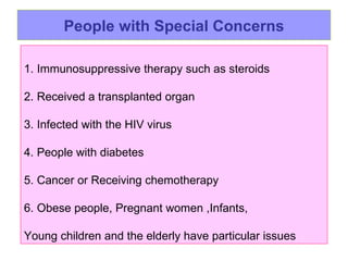 People with Special Concerns 1. Immunosuppressive therapy such as steroids 2. Received a transplanted organ  3. Infected with the HIV virus  4. People with diabetes 5. Cancer or Receiving chemotherapy  6.  Obese people, Pregnant women ,Infants,  Young children and the elderly have particular issues 