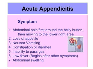 Acute  Append icitis Symptom  1. Abdominal pain first around the belly button,  then moving to the lower right area  2. Loss of appetite  3. Nause a  Vomiting  4. Constipation or diarrhea  5. Inability to pass gas  6. Low fever ( Begins after other symptoms ) 7. Abdominal swelling  