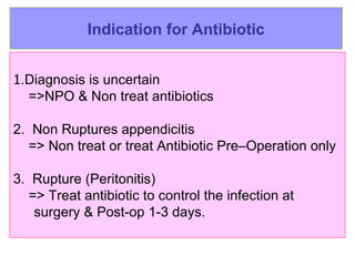 Indication for Antibiotic 1 .D iagnosis is uncertain =>NPO & Non treat antibiotics 2.  Non  Ruptures  appendicitis  =>   Non treat or treat   A ntibiotic Pre– O peration  only 3.   Rupture  (Peritonitis)  =>  Treat antibiotic  to control the infection  at  surgery &  P ost- op   1-3  days.   