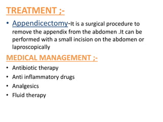 TREATMENT ;-
• Appendicectomy-It is a surgical procedure to
remove the appendix from the abdomen .It can be
performed with a small incision on the abdomen or
laproscopically
MEDICAL MANAGEMENT ;-
• Antibiotic therapy
• Anti inflammatory drugs
• Analgesics
• Fluid therapy
 