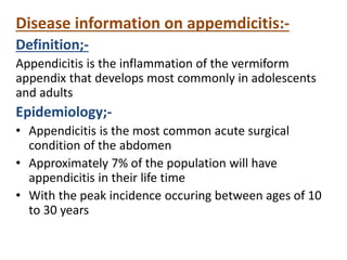 Disease information on appemdicitis:-
Definition;-
Appendicitis is the inflammation of the vermiform
appendix that develops most commonly in adolescents
and adults
Epidemiology;-
• Appendicitis is the most common acute surgical
condition of the abdomen
• Approximately 7% of the population will have
appendicitis in their life time
• With the peak incidence occuring between ages of 10
to 30 years
 