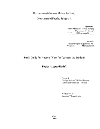 O.O.Bogomolets National Medical University

           Department of Faculty Surgery #1

                                                               “Approved”
                                            at the Methodist Faculty Surgery
                                                    Department # 1 Council
                                           “__”_____2008, protocol #_____



                                                                  Head of
                                           Faculty Surgery Department # 1
                                          Professor _______ M.P.Zakharash




Study Guide for Practical Work for Teachers and Students


                Topic: “Appendicitis”.



                                    Course 4
                                    Foreign Students’ Medical Faculty
                                    Duration of the lesson – 45 min.




                                    Worked out by
                                    Assistant T.Kravchenko




                          Kyiv
                          2008
 