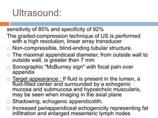 Ultrasound:
sensitivity of 85% and specificity of 92%
The graded-compression technique of US is performed
with a high resolution, linear array transducer
 Non-compressible, blind-ending tubular structure.
 The maximal appendiceal diameter, from outside wall to
outside wall, is greater than 7 mm
 Sonographic "McBurney sign" with focal pain over
appendix
 Target appearance : If fluid is present in the lumen, a
fluid-filled center and surrounded by a echogenic
mucosa and submucosa and hypoechoic muscularis,
may be seen when imaging in the axial plane
 Shadowing, echogenic appendicolith.
 Increased periappendiceal echogenicity representing fat
infiltration and enlarged mesenteric lymph nodes

 