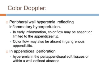Color Doppler:


Peripheral wall hyperemia, reflecting
inflammatory hyperperfusion.






In early inflammation, color flow may be absent or
limited to the appendiceal tip.
Color flow may also be absent in gangrenous
appendicitis.

In appendiceal perforation


hyperemia in the periappendiceal soft tissues or
within a well-defined abscess

 