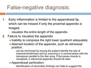False-negative diagnosis:
1.

Early inflammation is limited to the appendiceal tip,
which can be missed if only the proximal appendix is
Imaged.
 visualize the entire length of the appendix.
2. Failure to visualize the appendix
 Inability to compress the right lower quadrant adequately
 Aberrant location of the appendix, such as retrocecal
position.


can be minimized by having the patient identify the site of
maximal tenderness and by scanning in a coronal plane with the
transducer parallel to the iliac wing. If the psoas muscle is
visualized, a retrocecal appendix should be seen

 Appendiceal


perforation.

Identification of secondary findings can help to suggest the

 