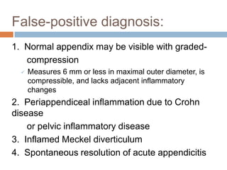 False-positive diagnosis:
1. Normal appendix may be visible with gradedcompression


Measures 6 mm or less in maximal outer diameter, is
compressible, and lacks adjacent inflammatory
changes

2. Periappendiceal inflammation due to Crohn
disease
or pelvic inflammatory disease
3. Inflamed Meckel diverticulum
4. Spontaneous resolution of acute appendicitis

 