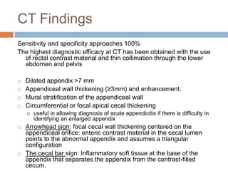 CT Findings
Sensitivity and specificity approaches 100%
The highest diagnostic efficacy at CT has been obtained with the use
of rectal contrast material and thin collimation through the lower
abdomen and pelvis





Dilated appendix >7 mm
Appendiceal wall thickening (≥3mm) and enhancement.
Mural stratification of the appendiceal wall
Circumferential or focal apical cecal thickening






useful in allowing diagnosis of acute appendicitis if there is difficulty in
identifying an enlarged appendix

Arrowhead sign: focal cecal wall thickening centered on the
appendiceal orifice: enteric contrast material in the cecal lumen
points to the abnormal appendix and assumes a triangular
configuration
The cecal bar sign: Inflammatory soft tissue at the base of the
appendix that separates the appendix from the contrast-filled
cecum.

 