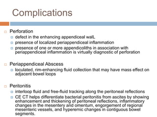 Complications


Perforation






Periappendiceal Abscess




defect in the enhancing appendiceal walL
presence of localized periappendiceal inflammation
presence of one or more appendicoliths in association with
periappendiceal inflammation is virtually diagnostic of perforation

loculated, rim-enhancing fluid collection that may have mass effect on
adjacent bowel loops

Peritonitis



interloop fluid and free-fluid tracking along the peritoneal reflections
CE CT helps differentiate bacterial peritonitis from ascites by showing
enhancement and thickening of peritoneal reflections, inflammatory
changes in the mesentery and omentum, engorgement of regional
mesenteric vessels, and hyperemic changes in contiguous bowel
segments.

 