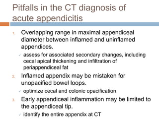 Pitfalls in the CT diagnosis of
acute appendicitis
1.

Overlapping range in maximal appendiceal
diameter between inflamed and uninflamed
appendices.


2.

Inflamed appendix may be mistaken for
unopacified bowel loops.


3.

assess for associated secondary changes, including
cecal apical thickening and infiltration of
periappendiceal fat

optimize cecal and colonic opacification

Early appendiceal inflammation may be limited to
the appendiceal tip.


identify the entire appendix at CT

 