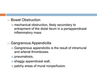 

Bowel Obstruction




mechanical obstruction, likely secondary to
entrapment of the distal ileum in a periappendiceal
inflammatory mass

Gangrenous Appendicitis
Gangrenous appendicitis is the result of intramural
and arterial thromboses.
 pneumatosis,
 shaggy appendiceal wall,
 patchy areas of mural nonperfusion.


 