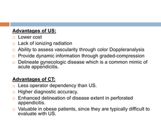 Advantages of US:
 Lower cost
 Lack of ionizing radiation
 Ability to assess vascularity through color Doppleranalysis
 Provide dynamic information through graded-compression
 Delineate gynecologic disease which is a common mimic of
acute appendicitis.
Advantages of CT:
 Less operator dependency than US.
 Higher diagnostic accuracy.
 Enhanced delineation of disease extent in perforated
appendicitis.
 Valuable in obese patients, since they are typically difficult to
evaluate with US.

 