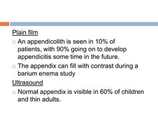 Plain film
 An appendicolith is seen in 10% of
patients, with 90% going on to develop
appendicitis some time in the future.
 The appendix can fill with contrast during a
barium enema study
Ultrasound
 Normal appendix is visible in 60% of children
and thin adults.

 