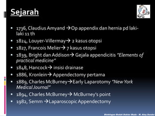 Sejarah
 1736, Claudius Amyand Op appendix dan hernia pd laki









laki 11 th
1824, Louyer-Villermay 2 kasus otopsi
1827, Francois Melier 7 kasus otopsi
1839, Bright dan Addison Gejala appendicitis ”Elements of
practical medicine”
1848, Hancock insisi drainase
1886, Kronlein Appendectomy pertama
1889, Charles McBurneyEarly Laparotomy ”New York
Medical Journal”
1894, Charles McBurney McBurney’s point
1982, Semm Laparoscopic Appendectomy
Bimbingan Bedah Dokter Muda - M. Aleq Sander

 