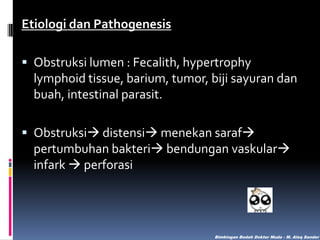 Etiologi dan Pathogenesis
 Obstruksi lumen : Fecalith, hypertrophy
lymphoid tissue, barium, tumor, biji sayuran dan
buah, intestinal parasit.
 Obstruksi distensi menekan saraf
pertumbuhan bakteri bendungan vaskular
infark  perforasi

Bimbingan Bedah Dokter Muda - M. Aleq Sander

 
