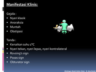 Manifestasi Klinis:
Gejala :
 Nyeri klasik
 Anoraksia
 Muntah
 Obstipasi
Tanda :
 Kenaikan suhu 1°C
 Nyeri tekan, nyeri lepas, nyeri kontralateral
 Rovsing’s sign
 Psoas sign
 Obturator sign
Bimbingan Bedah Dokter Muda - M. Aleq Sander

 