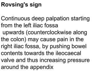 Rovsing's sign
Continuous deep palpation starting
from the left iliac fossa
upwards (counterclockwise along
the colon) may cause pain in the
right iliac fossa, by pushing bowel
contents towards the ileocaecal
valve and thus increasing pressure
around the appendix

 