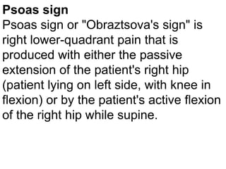 Psoas sign
Psoas sign or "Obraztsova's sign" is
right lower-quadrant pain that is
produced with either the passive
extension of the patient's right hip
(patient lying on left side, with knee in
flexion) or by the patient's active flexion
of the right hip while supine.

 