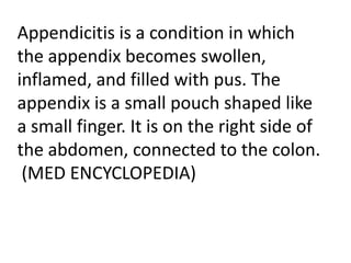Appendicitis is a condition in which
the appendix becomes swollen,
inflamed, and filled with pus. The
appendix is a small pouch shaped like
a small finger. It is on the right side of
the abdomen, connected to the colon.
(MED ENCYCLOPEDIA)

 