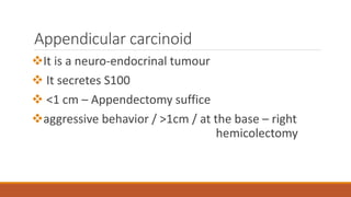 Appendicular carcinoid
It is a neuro-endocrinal tumour
 It secretes S100
 <1 cm – Appendectomy suffice
aggressive behavior / >1cm / at the base – right
hemicolectomy
 