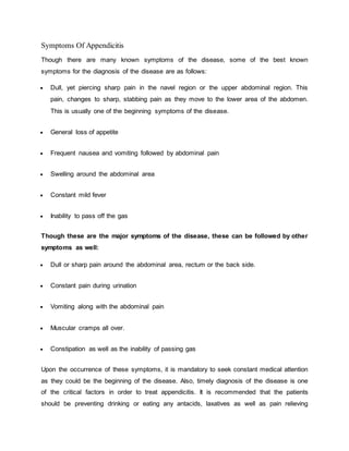 Symptoms Of Appendicitis
Though there are many known symptoms of the disease, some of the best known
symptoms for the diagnosis of the disease are as follows:
 Dull, yet piercing sharp pain in the navel region or the upper abdominal region. This
pain, changes to sharp, stabbing pain as they move to the lower area of the abdomen.
This is usually one of the beginning symptoms of the disease.
 General loss of appetite
 Frequent nausea and vomiting followed by abdominal pain
 Swelling around the abdominal area
 Constant mild fever
 Inability to pass off the gas
Though these are the major symptoms of the disease, these can be followed by other
symptoms as well:
 Dull or sharp pain around the abdominal area, rectum or the back side.
 Constant pain during urination
 Vomiting along with the abdominal pain
 Muscular cramps all over.
 Constipation as well as the inability of passing gas
Upon the occurrence of these symptoms, it is mandatory to seek constant medical attention
as they could be the beginning of the disease. Also, timely diagnosis of the disease is one
of the critical factors in order to treat appendicitis. It is recommended that the patients
should be preventing drinking or eating any antacids, laxatives as well as pain relieving
 