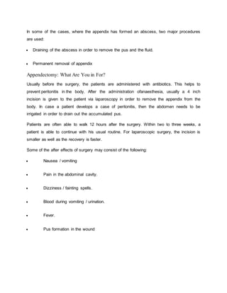 In some of the cases, where the appendix has formed an abscess, two major procedures
are used:
 Draining of the abscess in order to remove the pus and the fluid.
 Permanent removal of appendix
Appendectomy: What Are You in For?
Usually before the surgery, the patients are administered with antibiotics. This helps to
prevent peritonitis in the body. After the administration ofanaesthesia, usually a 4 inch
incision is given to the patient via laparoscopy in order to remove the appendix from the
body. In case a patient develops a case of peritonitis, then the abdomen needs to be
irrigated in order to drain out the accumulated pus.
Patients are often able to walk 12 hours after the surgery. Within two to three weeks, a
patient is able to continue with his usual routine. For laparoscopic surgery, the incision is
smaller as well as the recovery is faster.
Some of the after effects of surgery may consist of the following:
 Nausea / vomiting
 Pain in the abdominal cavity.
 Dizziness / fainting spells.
 Blood during vomiting / urination.
 Fever.
 Pus formation in the wound
 
