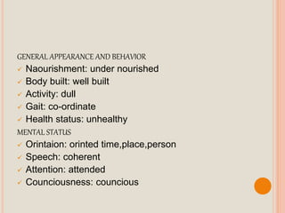 GENERAL APPEARANCE AND BEHAVIOR
 Naourishment: under nourished
 Body built: well built
 Activity: dull
 Gait: co-ordinate
 Health status: unhealthy
MENTAL STATUS
 Orintaion: orinted time,place,person
 Speech: coherent
 Attention: attended
 Counciousness: councious
 