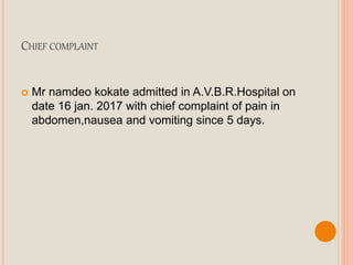 CHIEF COMPLAINT
 Mr namdeo kokate admitted in A.V.B.R.Hospital on
date 16 jan. 2017 with chief complaint of pain in
abdomen,nausea and vomiting since 5 days.
 