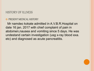 HISTORY OF ILLNESS
 PRESENT MEDICAL HISTORY
Mr namdeo kokate admitted in A.V.B.R.Hospital on
date 16 jan. 2017 with chief complaint of pain in
abdomen,nausea and vomiting since 5 days. He was
undestand certain investigation (usg x-ray blood exa.
etc) and diagnosed as acute pancreatitis.
 