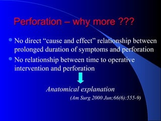 Perforation – why more ???Perforation – why more ???
No direct “cause and effect” relationship between
prolonged duration of symptoms and perforation
No relationship between time to operative
intervention and perforation
Anatomical explanation
(Am Surg 2000 Jun;66(6):555-9)
 