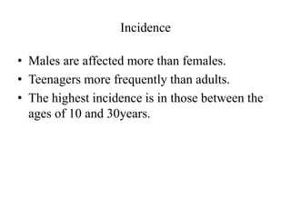 Incidence
• Males are affected more than females.
• Teenagers more frequently than adults.
• The highest incidence is in those between the
ages of 10 and 30years.
 