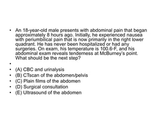 • An 18-year-old male presents with abdominal pain that began
approximately 8 hours ago. Initially, he experienced nausea
with periumbilical pain that is now primarily in the right lower
quadrant. He has never been hospitalized or had any
surgeries. On exam, his temperature is 100.6◦F, and his
abdominal exam reveals tenderness at McBurney’s point.
What should be the next step?
•
• (A) CBC and urinalysis
• (B) CTscan of the abdomen/pelvis
• (C) Plain films of the abdomen
• (D) Surgical consultation
• (E) Ultrasound of the abdomen
 