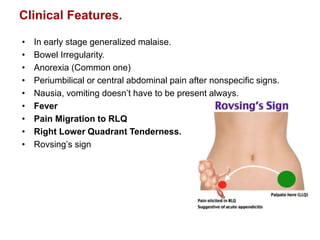 Clinical Features.
• In early stage generalized malaise.
• Bowel Irregularity.
• Anorexia (Common one)
• Periumbilical or central abdominal pain after nonspecific signs.
• Nausia, vomiting doesn’t have to be present always.
• Fever
• Pain Migration to RLQ
• Right Lower Quadrant Tenderness.
• Rovsing’s sign
 
