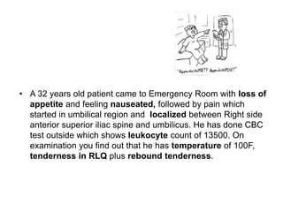 • A 32 years old patient came to Emergency Room with loss of
appetite and feeling nauseated, followed by pain which
started in umbilical region and localized between Right side
anterior superior iliac spine and umbilicus. He has done CBC
test outside which shows leukocyte count of 13500. On
examination you find out that he has temperature of 100F,
tenderness in RLQ plus rebound tenderness.
 