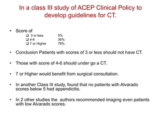 In a class III study of ACEP Clinical Policy to
develop guidelines for CT.
• Score of
 3 or less 5%
 4-6 36%
 7 or Higher 78%
• Conclusion Patients with scores of 3 or less should not have CT.
• Those with score of 4-6 should under go a CT.
• 7 or Higher would benefit from surgical consultation.
• In another Class III study, found that no patients with Alvarado
scores below 5 had appendicitis.
• In 2 other studies the authors recommended imaging even patients
with low Alvarado scores.
 