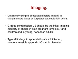 Imaging.
• Obtain early surgical consultation before imaging in
straightforward cases of suspected appendicitis in adults.
• Graded compression US should be the initial imaging
modality of choice in both pregnant females37 and
children and in young, nonobese adults.
• Typical findings in appendicitis are a thickened,
noncompressible appendix >6 mm in diameter.
 