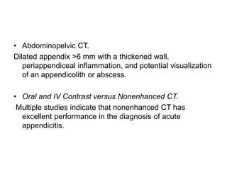 • Abdominopelvic CT.
Dilated appendix >6 mm with a thickened wall,
periappendiceal inflammation, and potential visualization
of an appendicolith or abscess.
• Oral and IV Contrast versus Nonenhanced CT.
Multiple studies indicate that nonenhanced CT has
excellent performance in the diagnosis of acute
appendicitis.
 