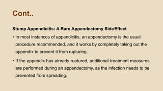 Cont..
Stump Appendicitis: A Rare Appendectomy SideEffect
• In most instances of appendicitis, an appendectomy is the usual
procedure recommended, and it works by completely taking out the
appendix to prevent it from rupturing.
• If the appendix has already ruptured, additional treatment measures
are performed during an appendectomy, as the infection needs to be
prevented from spreading.
 