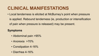 CLINICAL MANIFESTATIONS
• Local tenderness is elicited at McBurney’s point when pressure
is applied. Rebound tenderness (ie, production or intensiﬁcation
of pain when pressure is released) may be present.
Symptoms
• Abdominal pain >95%
• Anorexia >70%
• Constipation 4-16%
• Diarrhea 4-16%
 